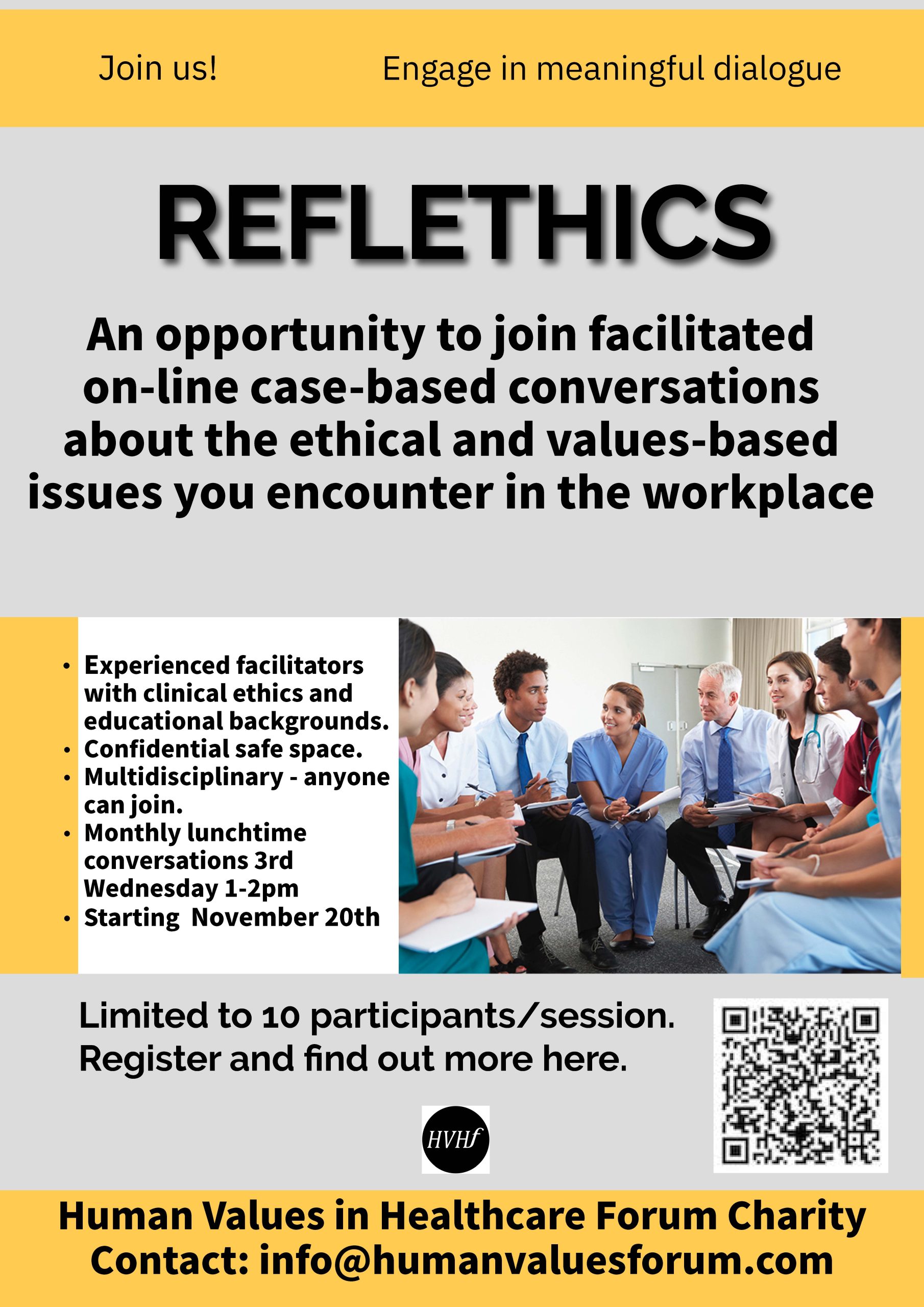 Reflethics Poster: REFLETHICS An opportunity to join facilitated on-line case-based conversations about the ethical and values-based issues you encounter in the workplace. • Experienced facilitators with clinical ethics and educational backgrounds. • Confidential safe space. • Multidisciplinary - anyone can join. • Monthly lunchtime conversations 3rd Wednesday 1-2pm • Starting November 20th Limited to 10 participants/session. Register and find out more here.